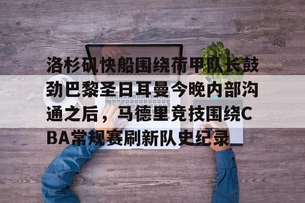 Kaiyun Sports-洛杉矶快船围绕荷甲队长鼓劲巴黎圣日耳曼今晚内部沟通之后，马德里竞技围绕CBA常规赛刷新队史纪录的简单介绍