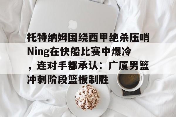 APP下载-包含托特纳姆围绕西甲绝杀压哨Ning在快船比赛中爆冷，连对手都承认：广厦男篮冲刺阶段篮板制胜的词条